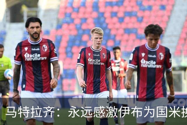 马特拉齐：永远感激伊布为国米换来埃托奥 我曾差点犯错加盟米兰
